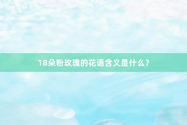 18朵粉玫瑰的花语含义是什么？