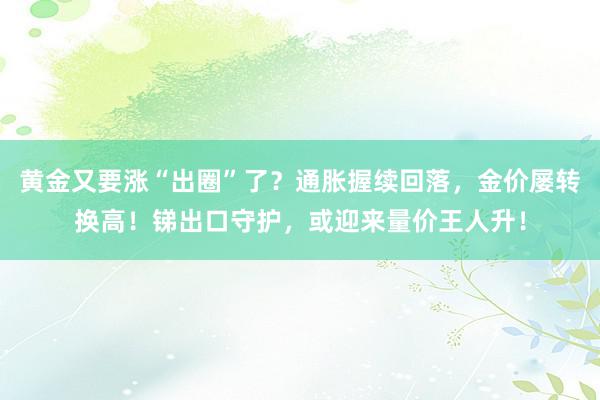 黄金又要涨“出圈”了？通胀握续回落，金价屡转换高！锑出口守护，或迎来量价王人升！